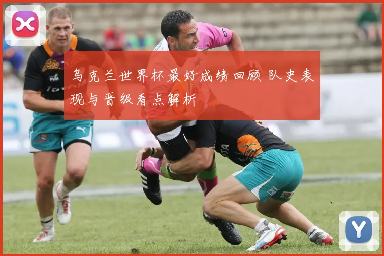 乌克兰世界杯最好成绩回顾 队史表现与晋级看点解析